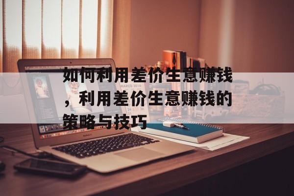 如何利用差价生意赚钱,利用差价生意赚钱的策略与技巧 如何利用差价生意赚钱,利用差价生意赚钱的策略与技巧