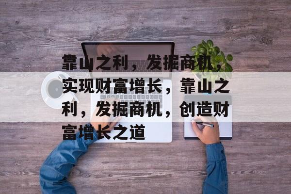 靠山之利,发掘商机,实现财富增长,靠山之利,发掘商机,创造财富增长之道 靠山之利,发掘商机,实现财富增长,靠山之利,发掘商机,创造财富增长之道