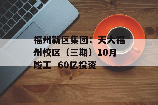 福州新区集团:天大福州校区(三期)10月竣工  60亿投资 福州新区集团:天大福州校区(三期)10月竣工  60亿投资