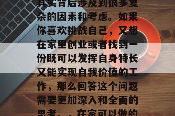 在家做什么职业赚钱?这个问题看似简单,但其实背后涉及到很多复杂的因素和考虑。如果你喜欢挑战自己,又想在家里创业或者找到一份既可以发挥自身特长又能实现自我价值的工作,那么回答这个问题需要更加深入和全面的思考。,在家可以做的多才多艺与灵活就业机会探讨 在家做什么职业赚钱?这个问题看似简单,但其实背后涉及到很多复杂的因素和考虑。如果你喜欢挑战自己,又想在家里创业或者找到一份既可以发挥自身特长又能实现自我价值的工作,那么回答这个问题需要更加深入和全面的思考。,在家可以做的多才多艺与灵活就业机会探讨
