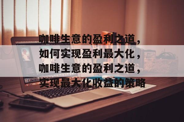 咖啡生意的盈利之道,如何实现盈利最大化,咖啡生意的盈利之道,实现最大化收益的策略 咖啡生意的盈利之道,如何实现盈利最大化,咖啡生意的盈利之道,实现最大化收益的策略