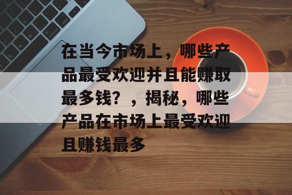 在当今市场上，哪些产品最受欢迎并且能赚取最多钱？，揭秘，哪些产品在市场上最受欢迎且赚钱最多