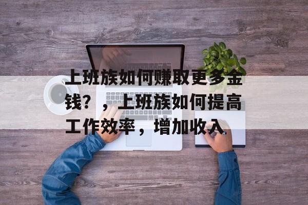 上班族如何赚取更多金钱?,上班族如何提高工作效率,增加收入 上班族如何赚取更多金钱?,上班族如何提高工作效率,增加收入