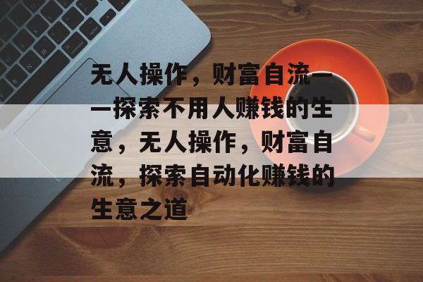 无人操作,财富自流——探索不用人赚钱的生意,无人操作,财富自流,探索自动化赚钱的生意之道 无人操作,财富自流——探索不用人赚钱的生意,无人操作,财富自流,探索自动化赚钱的生意之道