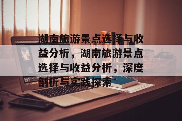 湖南旅游景点选择与收益分析,湖南旅游景点选择与收益分析,深度剖析与实践探索 湖南旅游景点选择与收益分析,湖南旅游景点选择与收益分析,深度剖析与实践探索