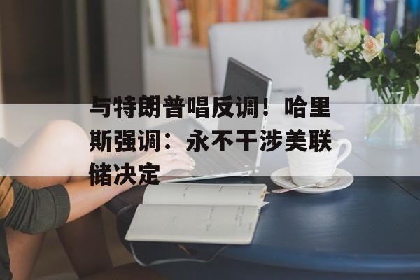 与特朗普唱反调！哈里斯强调：永不干涉美联储决定