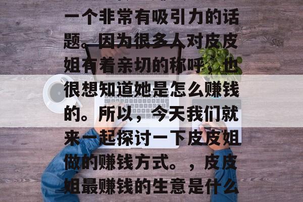 皮皮姐做啥赚钱?这是一个非常有吸引力的话题。因为很多人对皮皮姐有着亲切的称呼,也很想知道她是怎么赚钱的。所以,今天我们就来一起探讨一下皮皮姐做的赚钱方式。,皮皮姐最赚钱的生意是什么?探讨她的盈利秘诀 皮皮姐做啥赚钱?这是一个非常有吸引力的话题。因为很多人对皮皮姐有着亲切的称呼,也很想知道她是怎么赚钱的。所以,今天我们就来一起探讨一下皮皮姐做的赚钱方式。,皮皮姐最赚钱的生意是什么?探讨她的盈利秘诀
