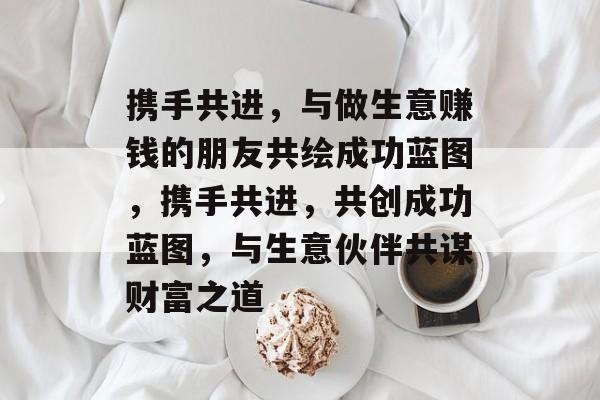 携手共进,与做生意赚钱的朋友共绘成功蓝图,携手共进,共创成功蓝图,与生意伙伴共谋财富之道 携手共进,与做生意赚钱的朋友共绘成功蓝图,携手共进,共创成功蓝图,与生意伙伴共谋财富之道