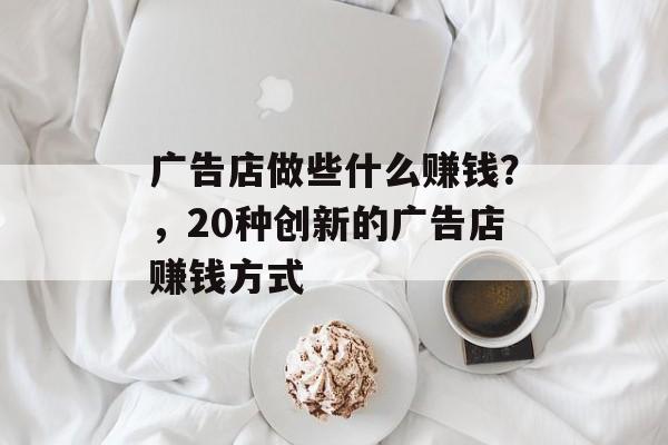 广告店做些什么赚钱?,20种创新的广告店赚钱方式 广告店做些什么赚钱?,20种创新的广告店赚钱方式