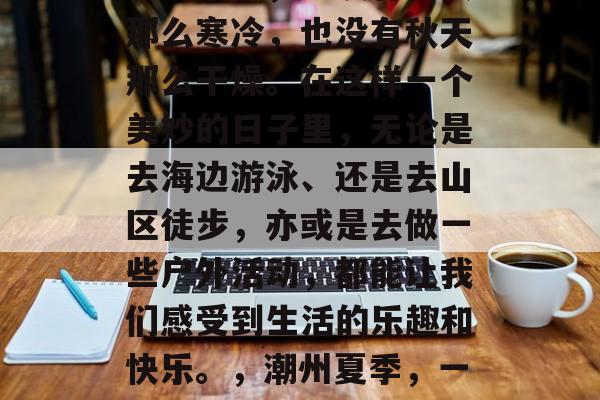 潮州的夏日是个丰富多彩的季节,既没有冬天那么寒冷,也没有秋天那么干燥。在这样一个美妙的日子里,无论是去海边游泳、还是去山区徒步,亦或是去做一些户外活动,都能让我们感受到生活的乐趣和快乐。,潮州夏季,一个充满活力和乐趣的季节 潮州的夏日是个丰富多彩的季节,既没有冬天那么寒冷,也没有秋天那么干燥。在这样一个美妙的日子里,无论是去海边游泳、还是去山区徒步,亦或是去做一些户外活动,都能让我们感受到生活的乐趣和快乐。,潮州夏季,一个充满活力和乐趣的季节