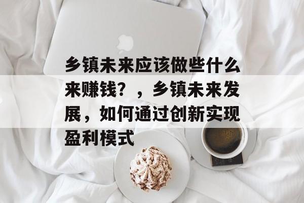 乡镇未来应该做些什么来赚钱?,乡镇未来发展,如何通过创新实现盈利模式 乡镇未来应该做些什么来赚钱?,乡镇未来发展,如何通过创新实现盈利模式