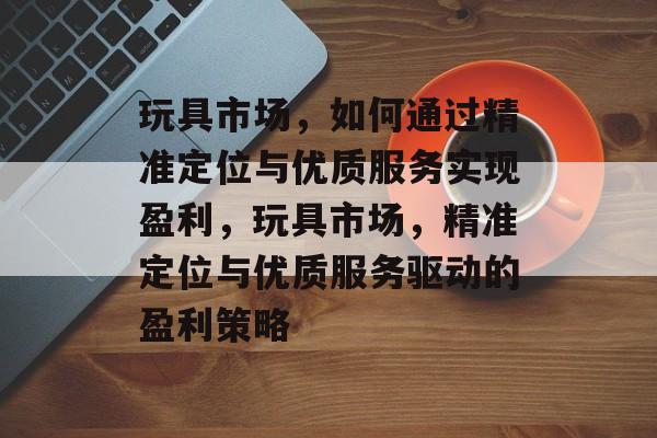 玩具市场,如何通过精准定位与优质服务实现盈利,玩具市场,精准定位与优质服务驱动的盈利策略 玩具市场,如何通过精准定位与优质服务实现盈利,玩具市场,精准定位与优质服务驱动的盈利策略