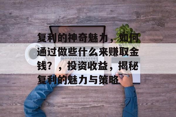 复利的神奇魅力,如何通过做些什么来赚取金钱?,投资收益,揭秘复利的魅力与策略 复利的神奇魅力,如何通过做些什么来赚取金钱?,投资收益,揭秘复利的魅力与策略