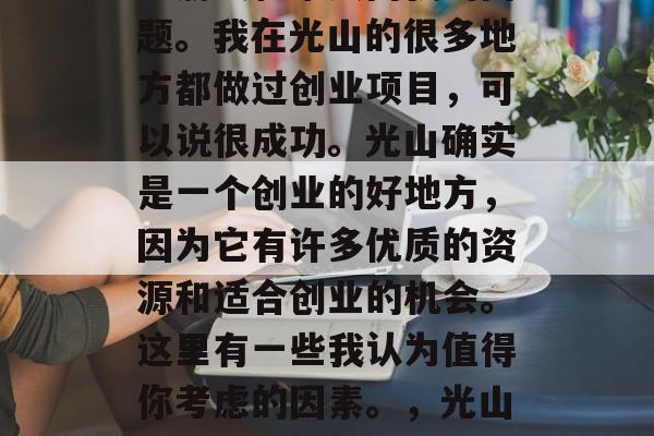 光山创业赚钱?这是许多朋友和家人问我的问题。我在光山的很多地方都做过创业项目,可以说很成功。光山确实是一个创业的好地方,因为它有许多优质的资源和适合创业的机会。这里有一些我认为值得你考虑的因素。,光山创业的五大优势及其对你成功的启示 光山创业赚钱?这是许多朋友和家人问我的问题。我在光山的很多地方都做过创业项目,可以说很成功。光山确实是一个创业的好地方,因为它有许多优质的资源和适合创业的机会。这里有一些我认为值得你考虑的因素。,光山创业的五大优势及其对你成功的启示