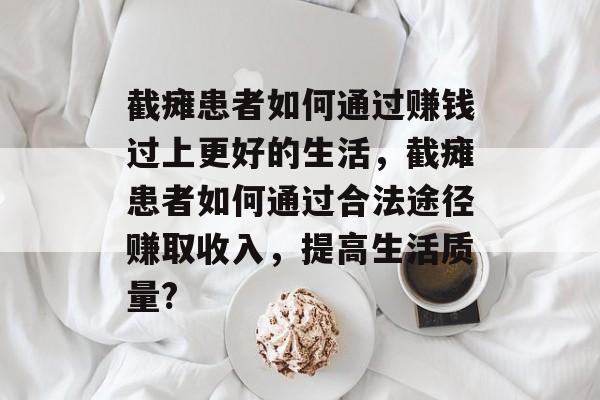 截瘫患者如何通过赚钱过上更好的生活,截瘫患者如何通过合法途径赚取收入,提高生活质量? 截瘫患者如何通过赚钱过上更好的生活,截瘫患者如何通过合法途径赚取收入,提高生活质量?