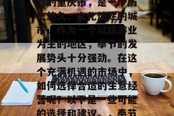 奉节市,位于中国西南部的重庆市,是一个历史悠久、文化灿烂的城市。作为一个以旅游业为主的地区,奉节的发展势头十分强劲。在这个充满机遇的市场中,如何选择合适的生意经营呢?以下是一些可能的选择和建议。,奉节旅游市场,商机与挑战 奉节市,位于中国西南部的重庆市,是一个历史悠久、文化灿烂的城市。作为一个以旅游业为主的地区,奉节的发展势头十分强劲。在这个充满机遇的市场中,如何选择合适的生意经营呢?以下是一些可能的选择和建议。,奉节旅游市场,商机与挑战