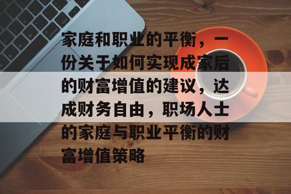 家庭和职业的平衡,一份关于如何实现成家后的财富增值的建议,达成财务自由,职场人士的家庭与职业平衡的财富增值策略 家庭和职业的平衡,一份关于如何实现成家后的财富增值的建议,达成财务自由,职场人士的家庭与职业平衡的财富增值策略