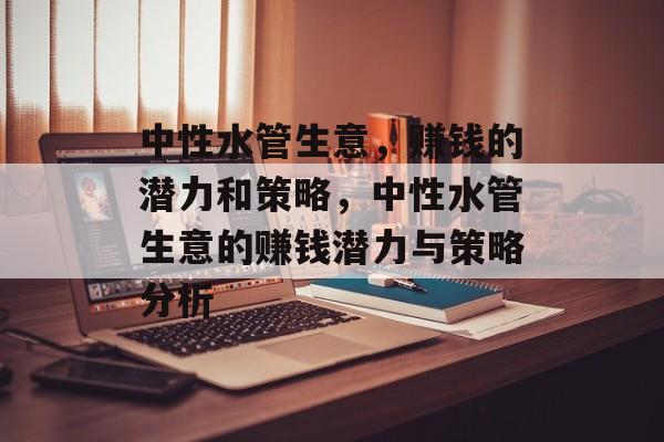 中性水管生意,赚钱的潜力和策略,中性水管生意的赚钱潜力与策略分析 中性水管生意,赚钱的潜力和策略,中性水管生意的赚钱潜力与策略分析