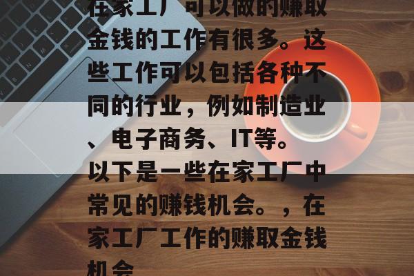 在家工厂可以做的赚取金钱的工作有很多。这些工作可以包括各种不同的行业,例如制造业、电子商务、IT等。以下是一些在家工厂中常见的赚钱机会。,在家工厂工作的赚取金钱机会 在家工厂可以做的赚取金钱的工作有很多。这些工作可以包括各种不同的行业,例如制造业、电子商务、IT等。以下是一些在家工厂中常见的赚钱机会。,在家工厂工作的赚取金钱机会