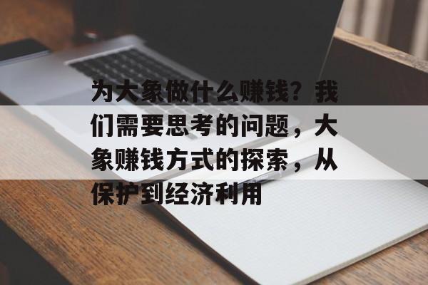 为大象做什么赚钱?我们需要思考的问题,大象赚钱方式的探索,从保护到经济利用 为大象做什么赚钱?我们需要思考的问题,大象赚钱方式的探索,从保护到经济利用