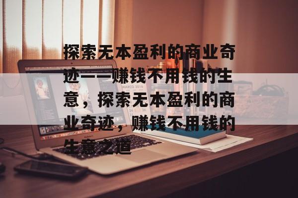 探索无本盈利的商业奇迹——赚钱不用钱的生意，探索无本盈利的商业奇迹，赚钱不用钱的生意之道