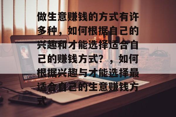 做生意赚钱的方式有许多种,如何根据自己的兴趣和才能选择适合自己的赚钱方式?,如何根据兴趣与才能选择最适合自己的生意赚钱方式 做生意赚钱的方式有许多种,如何根据自己的兴趣和才能选择适合自己的赚钱方式?,如何根据兴趣与才能选择最适合自己的生意赚钱方式