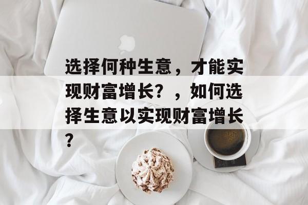 选择何种生意,才能实现财富增长?,如何选择生意以实现财富增长? 选择何种生意,才能实现财富增长?,如何选择生意以实现财富增长?