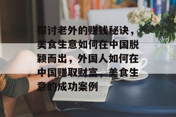 探讨老外的赚钱秘诀，美食生意如何在中国脱颖而出，外国人如何在中国赚取财富，美食生意的成功案例