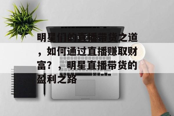 明星们的直播带货之道,如何通过直播赚取财富?,明星直播带货的盈利之路 明星们的直播带货之道,如何通过直播赚取财富?,明星直播带货的盈利之路