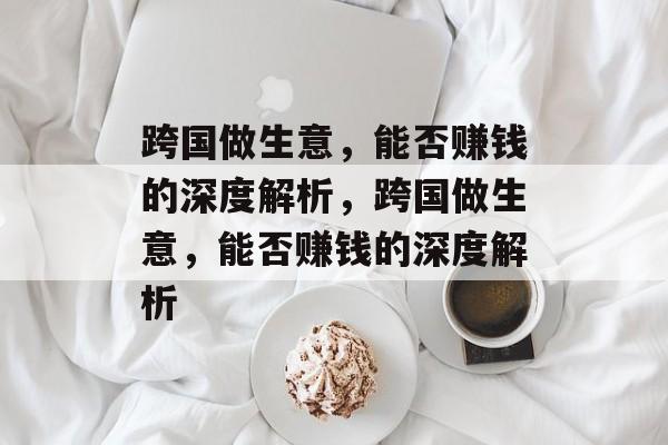 跨国做生意,能否赚钱的深度解析,跨国做生意,能否赚钱的深度解析 跨国做生意,能否赚钱的深度解析,跨国做生意,能否赚钱的深度解析