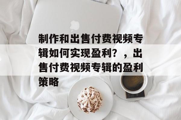 制作和出售付费视频专辑如何实现盈利?,出售付费视频专辑的盈利策略 制作和出售付费视频专辑如何实现盈利?,出售付费视频专辑的盈利策略