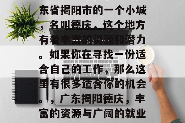 德庆是一个位于中国广东省揭阳市的一个小城,名叫德庆,这个地方有着丰富的资源和潜力。如果你在寻找一份适合自己的工作,那么这里有很多适合你的机会。,广东揭阳德庆,丰富的资源与广阔的就业前景 德庆是一个位于中国广东省揭阳市的一个小城,名叫德庆,这个地方有着丰富的资源和潜力。如果你在寻找一份适合自己的工作,那么这里有很多适合你的机会。,广东揭阳德庆,丰富的资源与广阔的就业前景