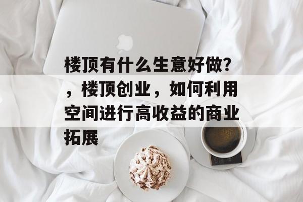 楼顶有什么生意好做?,楼顶创业,如何利用空间进行高收益的商业拓展 楼顶有什么生意好做?,楼顶创业,如何利用空间进行高收益的商业拓展
