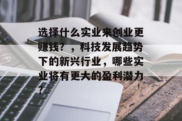 选择什么实业来创业更赚钱?,科技发展趋势下的新兴行业,哪些实业将有更大的盈利潜力? 选择什么实业来创业更赚钱?,科技发展趋势下的新兴行业,哪些实业将有更大的盈利潜力?