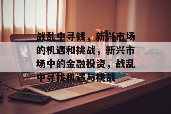 战乱中寻钱,新兴市场的机遇和挑战,新兴市场中的金融投资,战乱中寻找机遇与挑战 战乱中寻钱,新兴市场的机遇和挑战,新兴市场中的金融投资,战乱中寻找机遇与挑战