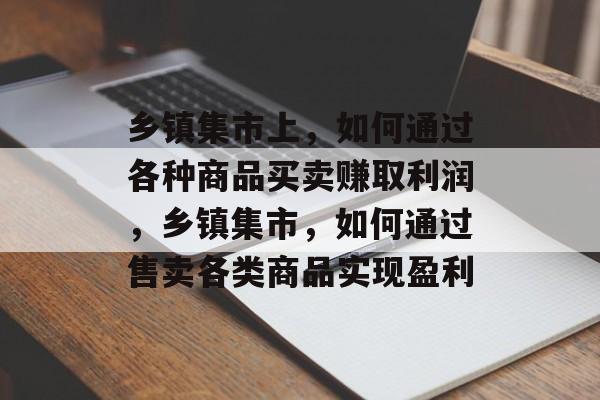 乡镇集市上,如何通过各种商品买卖赚取利润,乡镇集市,如何通过售卖各类商品实现盈利 乡镇集市上,如何通过各种商品买卖赚取利润,乡镇集市,如何通过售卖各类商品实现盈利