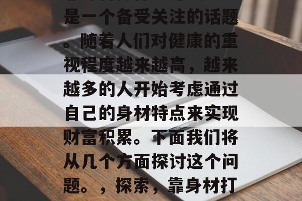 靠身材做什么赚钱?这是一个备受关注的话题。随着人们对健康的重视程度越来越高,越来越多的人开始考虑通过自己的身材特点来实现财富积累。下面我们将从几个方面探讨这个问题。,探索,靠身材打造财富的机会与挑战 靠身材做什么赚钱?这是一个备受关注的话题。随着人们对健康的重视程度越来越高,越来越多的人开始考虑通过自己的身材特点来实现财富积累。下面我们将从几个方面探讨这个问题。,探索,靠身材打造财富的机会与挑战