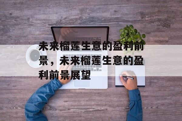 未来榴莲生意的盈利前景,未来榴莲生意的盈利前景展望 未来榴莲生意的盈利前景,未来榴莲生意的盈利前景展望