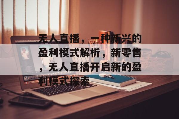 无人直播，一种新兴的盈利模式解析，新零售，无人直播开启新的盈利模式探索
