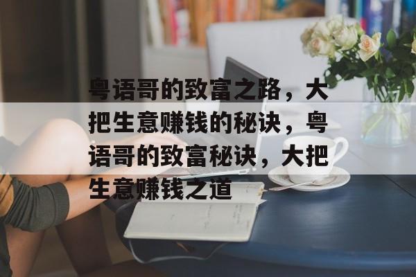 粤语哥的致富之路,大把生意赚钱的秘诀,粤语哥的致富秘诀,大把生意赚钱之道 粤语哥的致富之路,大把生意赚钱的秘诀,粤语哥的致富秘诀,大把生意赚钱之道