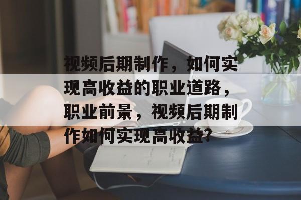 视频后期制作,如何实现高收益的职业道路,职业前景,视频后期制作如何实现高收益? 视频后期制作,如何实现高收益的职业道路,职业前景,视频后期制作如何实现高收益?