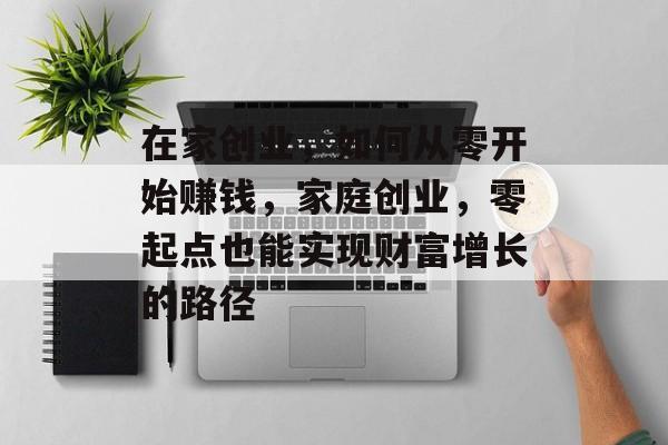 在家创业,如何从零开始赚钱,家庭创业,零起点也能实现财富增长的路径 在家创业,如何从零开始赚钱,家庭创业,零起点也能实现财富增长的路径