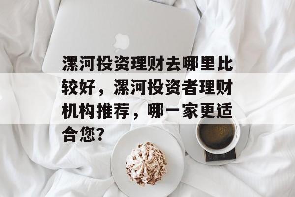 漯河投资理财去哪里比较好,漯河投资者理财机构推荐,哪一家更适合您? 漯河投资理财去哪里比较好,漯河投资者理财机构推荐,哪一家更适合您?