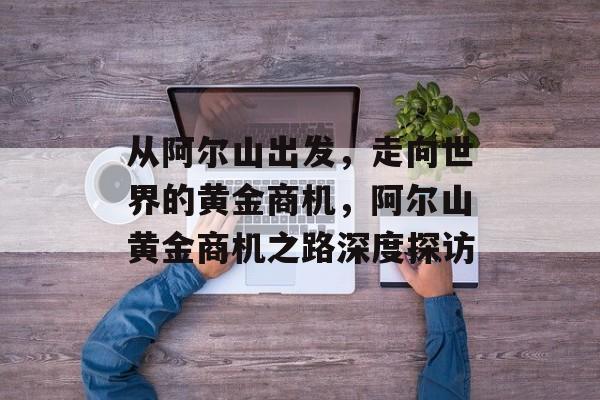 从阿尔山出发,走向世界的黄金商机,阿尔山黄金商机之路深度探访 从阿尔山出发,走向世界的黄金商机,阿尔山黄金商机之路深度探访
