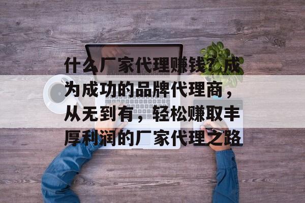 什么厂家代理赚钱?成为成功的品牌代理商,从无到有,轻松赚取丰厚利润的厂家代理之路 什么厂家代理赚钱?成为成功的品牌代理商,从无到有,轻松赚取丰厚利润的厂家代理之路