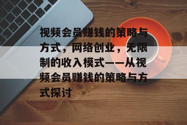 视频会员赚钱的策略与方式,网络创业,无限制的收入模式——从视频会员赚钱的策略与方式探讨 视频会员赚钱的策略与方式,网络创业,无限制的收入模式——从视频会员赚钱的策略与方式探讨