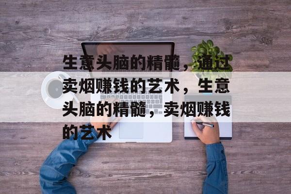 生意头脑的精髓,通过卖烟赚钱的艺术,生意头脑的精髓,卖烟赚钱的艺术 生意头脑的精髓,通过卖烟赚钱的艺术,生意头脑的精髓,卖烟赚钱的艺术