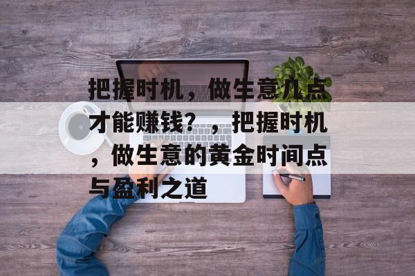 把握时机,做生意几点才能赚钱?,把握时机,做生意的黄金时间点与盈利之道 把握时机,做生意几点才能赚钱?,把握时机,做生意的黄金时间点与盈利之道