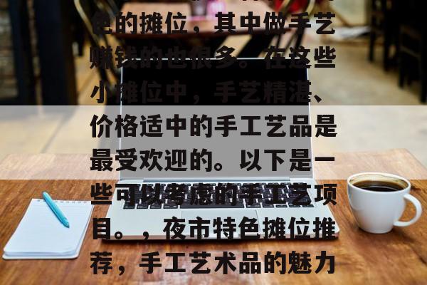 夜市里有很多种各具特色的摊位,其中做手艺赚钱的也很多。在这些小摊位中,手艺精湛、价格适中的手工艺品是最受欢迎的。以下是一些可以考虑的手工艺项目。,夜市特色摊位推荐,手工艺术品的魅力所在 夜市里有很多种各具特色的摊位,其中做手艺赚钱的也很多。在这些小摊位中,手艺精湛、价格适中的手工艺品是最受欢迎的。以下是一些可以考虑的手工艺项目。,夜市特色摊位推荐,手工艺术品的魅力所在