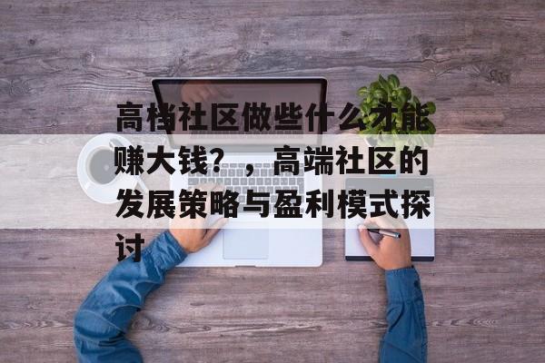 高档社区做些什么才能赚大钱?,高端社区的发展策略与盈利模式探讨 高档社区做些什么才能赚大钱?,高端社区的发展策略与盈利模式探讨